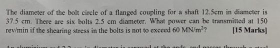 The diameter of the bolt circle of a flanged coupling for a shaft 12.5cm in diameter is 37.5 cm. There are six bolts 2.5 cm d