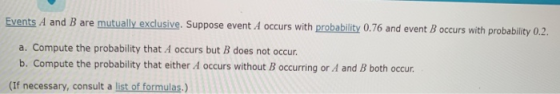 Events A and B are mutually exclusive. Suppose event A occurs with probability 0.76 and event B occurs with probability 0.2. a. Compute the probability that A occurs but B does not occur. b. Compute the probability that either A occurs without B occurring or A and B both occur (If necessary, consult a list of formulas.)