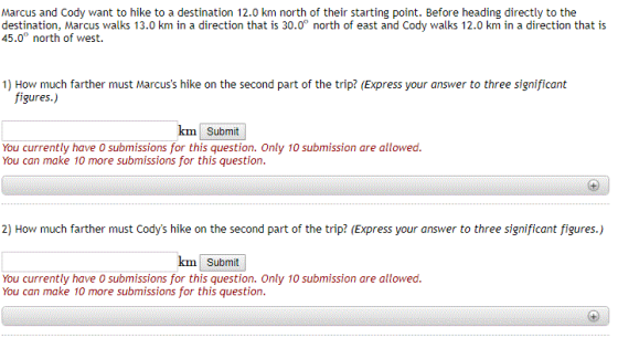 Marcus and Cody want to hike to a destination 12.0 km north of their starting point. Before heading directly to the 45.0° north of west. 1) How much farther must Marcuss hike on the second part of the trip? (Express your answer to three significant figures.) km Submit You currently have 0 submissions for this question. Only 10 submission are allowed. You can make 10 more submissions for this question. 2) How much farther must Codys hike on the second part of the trip? (Express your answer to three significant figures.) km Submit You currently have O submissions for this question. Only 10 submission are allowed. You can make 10 more submissions for this question.