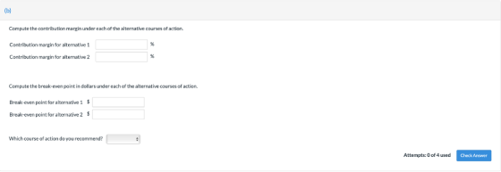 Compute the contribution margin under each of the alternative courses of action. Contribution margin for alternative 1 Contribution margin for alternative 2 Compute the break-even point in dollars under each of the alternative courses of action. Break-even point for alternative 1 $ Break-even point for alternative 2 Which course of action do you recommend? Attempts:0 of 4 used Check Answer