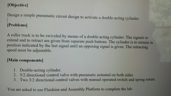Objectivel Design a simple pneumatic circuit design to activate a double-acting cylinder. Problems A roller track is to be swiveled by means of a double acting cylinder. The signals to extend and to retract are given from separate push buttons. The cylinder is to remain in position indicated by the last signal until an opposing signal is given. The retracting speed must be adjustable. [Main components 1. 2. 3. Double-acting cylinder 5/2 directional control valve with pneumatic actuated on both sides Two 3/2 directional control valves with manual operated switch and spring return. You are asked to use Fluidsim and Assembly Platform to complete the lab.