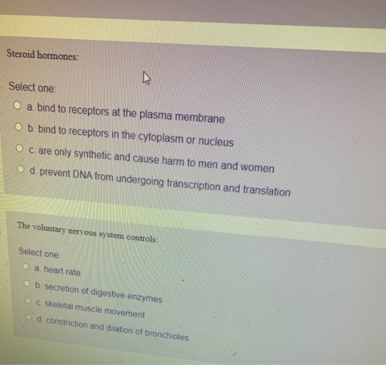 Steroid hormones: Select one O a. bind to receptors at the plasma membrane O b. bind to receptors in the cytoplasm or nucleus