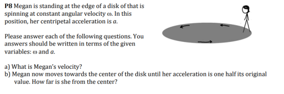 P8 Megan is standing at the edge of a disk of that is spinning at constant angular velocity o. In this position, her centripetal acceleration is a. Please answer each of the following questions. You answers should be written in terms of the given variables: o and a. a) What is Megans velocity? b) Megan now moves towards the center of the disk until her acceleration is one half its original value. How far is she from the center?