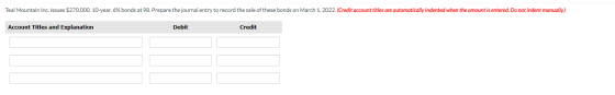 Teal Mountain Inc. issues $270,000. 10-year, 6% bonds at 98. Prepare the journal entry to record the sale of these bonds on M