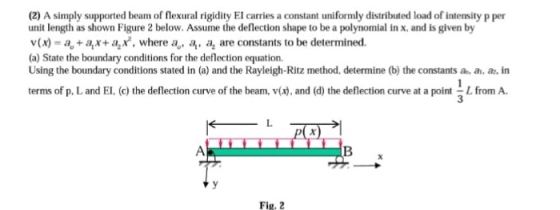 (2) A simply supported beam of flexural rigidity El carries a constant uniformly distributed load of intensity p per unit length as shown Figure 2 below. Assume the deflection shape to be a polynomial in x, and is given by v (x) = a., + as+ a2 x, where ao, a.呙are constants to be determined. (a) State the boundary conditions for the deflection equation. Using the boundary conditions stated in (a) and the Rayleigh-Ritz method, determine (b) the constants a, a, , in terms of p. L and El. (c) the deflection curve of the beam, v(x),and (d) the deflection curve at a pointfrom A 3 Fig. 2