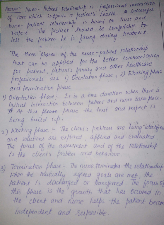 Answer-NuKe-Patient Telationship is nesional Interaction o Care ohich supports a hatients health A Sueces el hurse patient relahonship is base on rust and esect Thepatient Should be comloitable to the prmblem he jis Hoing duning treament The three-phases 어the nurse-patient relational that can be afpiredfo the better commani eion fos patient, pahents fanidy ond cther healhane vojesionals are Onentation ase and teimination phasc D Orenta tion phase tis a time dunation hhen there is nihal interachion bethoeen patent Ind nuxe tako ou a fhis Hltase phase the tust and vespect is being build up qie_toing.ido때 and soluhons ae exploed afpued ind e ated The fous o the aeasnent andl the relafionhy s the cients proben and behavioor 3) Terminaton phase The nuse teminates the retationthep patient Is dichar hes phase is the gsoth that has ocuned in the cuent and nume halps the pahent betom independunt and Sesfont ible