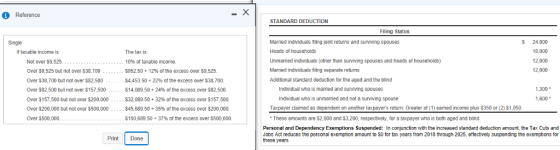 Reference STANDARD DEDUCTION Fling Status Married individuals filing joint returns and surviving spouses Heads of houscholds Unmarried individuals (other than surviving spouses and heads of households) Married individuals filing separate retuns Additional standard deduction for the aged and the blind 5 24,000 18,000 12,000 12,000 Single If taxable income is Not over $9,525 Over $9,525 but not over $38,700 Over $38,700 but not over $82,500 Over $82,500 but not over $157,500 Over $157,500 but not over $200,000 Over $200,000 but not over $500,000 Over $500,000 The tax is: 10% of taxable income. $952.50 12% of the excess over S9.525. $4453 50 + 22% of the excess over $38,700. $14,089.50 + 24% of the excess over $82,500 $32.089.50 + 32% of the excess over $157,500. $45,689.50 + 35% of the excess over $200,000. $150,689.50 + 37% of the excess over $500,000 Individual who is mamied and surviving spouses 1.300 Individuall who is unmarried and not a surviving spouse Taxpayer claimed as dependent on another taxpayers return: Greater of (1) earned income plus $350 or (2) $1,050 These amounts are $2,600 and $3,200, respectively, for a taxpayer who is both aged and blind 1,600 Personal and Dependency Exemptions Suspended: In conjunction with the increased standard deduction amount, the Tax Cuts and Jobs Act reduces the personal exemption amount to S0 for tax years from 2018 through 2025, erfectively suspending the exemptions for these years. Print Done