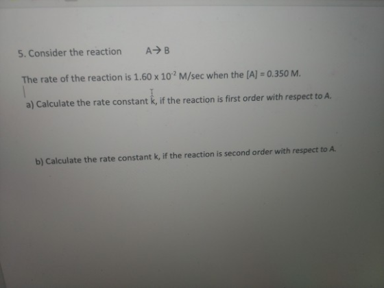 A B 5. Consider the reaction The rate of the reaction is 1.60 x 102 M/sec when the [A] 0.350 M. a) Calculate the rate constan