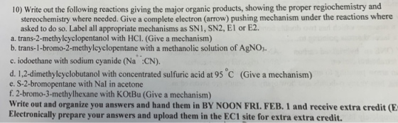 10) Write out the following reactions giving the major organic products, showing the proper regiochemistry and stereochemistry where needed. Give a complete electron (arrow) pushing mechanism under the reactions where asked to do so. Label all appropriate mechanisms as SN1, SN2, El or E2 a. trans-2-methylcyclopentanol with HCI. (Give a mechanism) b. trans-1-bromo-2-methylcyclopentane with a methanolic solution of AgNOs. c. iodoethane with sodium cyanide (Na CN). d. 1,2-dimethylcyclobutanol with concentrated sulfuric acid at 95 C (Give a mechanism) e. S-2-bromopentane with Nal in acetone f. 2-bromo-3-methylhexane with KOtBu (Give a mechanism) Write out and organize you answers and hand them in BY NOON FRI. FEB. 1 and receive extra credit (E Electronically prepare your answers and upload them in the EC1 site for extra extra credit.