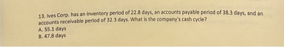 13. Ives Corp. has an inventory period of 22.8 days, an accounts payable period of 38.3 days, and an accounts receivable peri