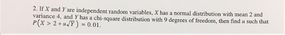 2. If X and Y are independent random variables, X has a normal distribution with mean 2 variance 4, and Y has a chi-square distribution with 9 degrees of freedom, then find u such that P(X > 2+11,7)=0.01.
