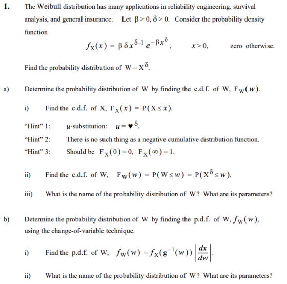 1. The Weibull distribution has many applications in reliability engineering, survival analysis, and general insurance. function Let p> 0, δ > 0. Consider the probability density x>0 zero otherwise. Find the probability distribution of w-x6 a) Determine the probability distribution of W by finding the c.d.f. of W, Fw(w). Find the cd.f. of X, Fx(x) = P(X x). “Hint, 1: u-substitution: u Hint 2: There is no such thing as a negative cumulative distribution function Hint 3: Should be Fx(0)-0, Fx(o)1 i) Find the c.d.f. of W, Fw(w) - P(Wsw) P(x8s w). iii) What is the name of the probability distribution of W? What are its parameters? b) Determine the probability distribution of W by finding the p.d.f. of W, Jw(w), using the change-of-variable technique. DFind the pdf. of W. w(w) -Ax(e (w)) a ii) What is the name of the probability distribution of W? What are its parameters? dx