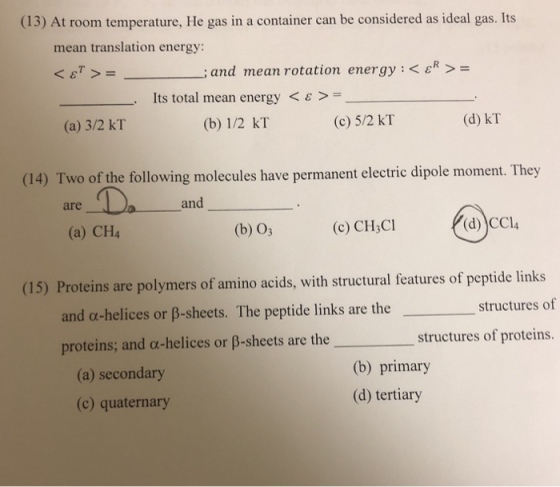 (13) At room temperature, He gas in a container can be considered as ideal gas. Its mean translation energy: -; and mean rotation energy : < εR > Its total mea n energy < ε > (b) 1/2 kT (a) 3/2 kT (c) 5/2 kT (d) kT (14) Two of the following molecules have permanent electric dipole moment. They are and (a) CH4 (b) O3 (c) CH3Cl (d) CCl4 Proteins are polymers of amino acids, with structural features of peptide links and α-helices or β-sheets. The peptide links are the proteins; and a-helices or ß-sheets are the (15) structures of structures of proteins (a) secondary (c) quaternary (b) primary (d) tertiary