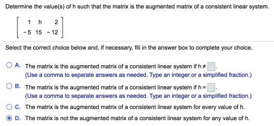 Determine the value(s) of h such that the matrix is the augmented matrix of a consistent linear system. h 2 -5 15 - 12 Select