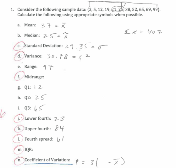 1. Consider the following sample data: (2, 5, 12,19,21,25 38, 52,65, 69,99). Calculate the following using appropriate symbols when possible. a. Mean: b. Median: 2/S C. Standard Deviation: 21.3° ะ d. Variance: 30.78 =52 e. Range: 7 f Midrange 8. Q1: 2 i. Q3:し Lower fourth: 2 3 k. Upper fourth: I. Fourth spread: m. IQR: n. Coefficient of Variation: