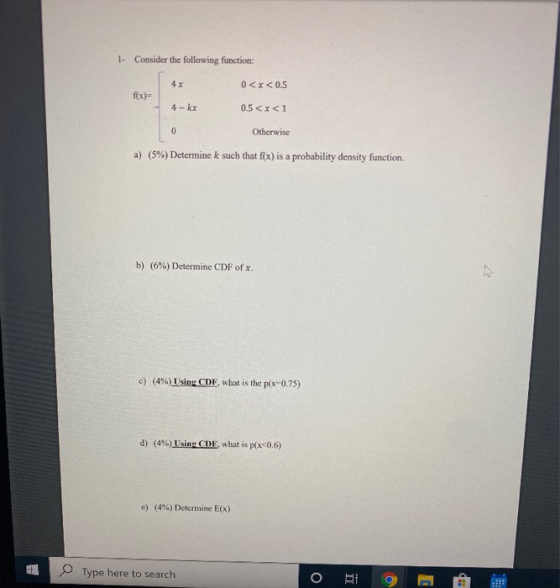 1. Consider the following function: 4x 0<x<0.5 f(x)= 4- kx 0.5 <x<1 0 Otherwise a) (5%) Determine k such that f(x) is a proba