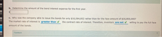 b. Determine the amount of the bond interest expense for the first year. c. Why was the company able to issue the bonds for o