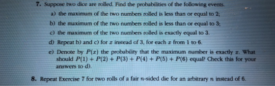 7. Suppose two dice are rolled. Find the probabilities of the following events a) the maximum of the two numbers rolled is less than or equal to 2; b) the maximum of the two numbers rolled is less than or equal to 3; c) the maximum of the two numbers rolled is exactly equal to 3 d) Repeat b) and c) for r instead of 3, for each z from 1 to 6. e) Denote by P(x) the probability that the maximum number is exactly r. What should P(1) + P(2) answers to d). P(3) + P(4) + P(5) + P(6) equal? Check this for your 8. Repeat Exercise 7 for two rolls of a fair n-sided die for an arbitrary n instead of 6.
