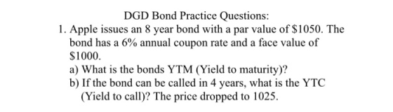 DGD Bond Practice Questions: 1. Apple issues an 8 year bond with a par value of S1050. The bond has a 6% annual coupon rate and a face value of $1000 a) What is the bonds YTM (Yield to maturity)? b) If the bond can be called in 4 years, what is the YTC (Yield to call)? The price dropped to 1025