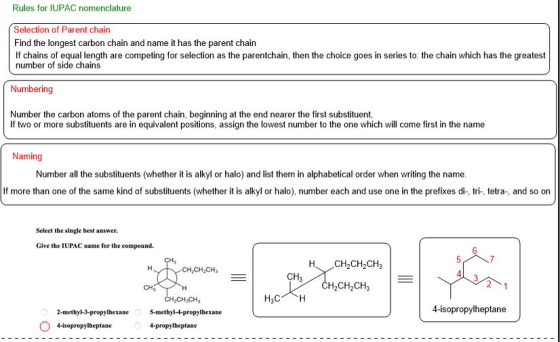 Rules for IUPAC nomenclature Selection of Parent chain Find the longest carbon chain and name it has the parent chairn If chains of equal length are competing for selection as the parentchain, then the choice goes in series to: the chain which has the greatest number of side chains Numbering Number the carbon atoms of the parent chain, beginning at the end nearer the first substituent If two or more substituents are in equivalent positions, assign the lowest number to the one which will come first in the name Naming Number all the substituents (whether it is alkyl or halo) and list them in alphabetical order when writing the name If more than one of the same kind of substituents (whether it is alkyl or halo), number each and use one in the prefixes di-, tri-, tetra-, and so on Select the single best answer. Give the IUPAC name for the compound. 6 Ha CH,CH2CH CH3 CH3 H2CH2CH3 CH CH3 5-methyl-4-propylhexane 2-methyl-3-propylhexane 4-isopropylheptane 4-isopropylheptane