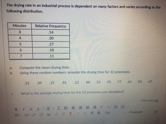 The drying rate in an industrial process is dependent on many factors and varies according to the following distribution. Minutes Relative Frequency 3 .14 30 .27 .18 4 6 7 Compute the mean drying time. Using these random numbers, simulate the drying time for 12 processes. a. b. 33 0919 81 12 38 53 95 77 61 91 47 what is the average drying time for the 10 processes you simulated? HTML Editor - Paragraph