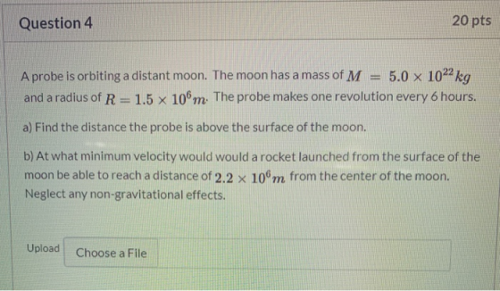 Question 4 20 pts A probe is orbiting a distant moon. The moon has a mass of M 5.0 x 1022 kg and a radius of R=1.5 x 106m. Th