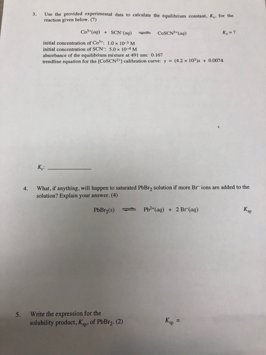 3. Use the provided experimental data to calculate the equilibrium constant, Ke, for the reaction given below. (7) Co3(ag)SCN (ag)CoSCN (ag) Ke-? initial concentration of Co», 1.0 × 10-3 M initial concentration of SCN: 5.0 x 10-4 M absorbance of the equilibrium mixture at 491 nm: 0.167 trendline equation for the [CoSCN2+] calibration curve: y (4.2 x 103)x +0.0074 What, if anything, will happen to saturated PbBr2 solution if more Br ions are added to the solution? Explain your answer. (4) 4. sp Write the expression for the solubility product, Ksp of PbBr2.(2) 5. K, sp