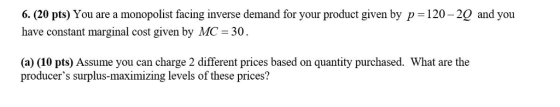 6. (20 pts) You are a monopolist facing inverse demand for your product given by p -120-2Q and you have constant marginal cost given by MC- 30 (a) (10 pts) Assume you can charge 2 different prices based on quantity purchased. What are the producers surplus-maximizing levels of these prices?
