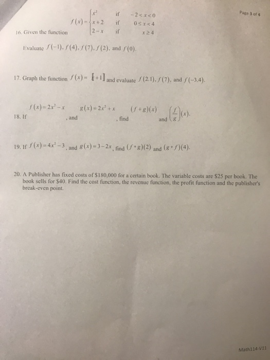 Page 3 of 16. Given the function 2-x if Evaluate1).(4).7).(2), and (o). 17. Graph the function)- and evaluate (2.1)./(7), and (-3.4) xxx)2xg)(x) (s 18. If , and , find and t& 19.I(x)-4x-3, and &(x)-32x, find g)(2) and( (4) 20. A Publisher has fixed costs of $180,000 for a certain book. The variable costs are $25 per book. The book sells for $40. Find the cost function, the revenue function, the profit function and the publishers break-even point. Math114-V11
