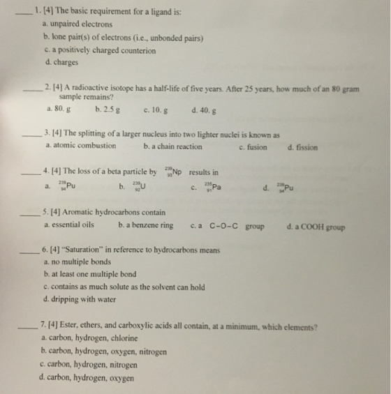 1. [4] The basic requirement for a ligand is: a. unpaired electrons b. lone pair(s) of electrons (i.e., unbonded pairs) c. a positively charged counterion d. charges 2.14] A radioactive isotope has a half-life of five years. After 25 years, how much of an 80 gram sample remains? a. 80. g b. 2.5g c. 10.g d. 40. g 3. 14] The splitting of a larger nucleus into two lighter nuclei is known as a. atomic combustion b. a chain reaction c. fusion d.fission 4. 14] The loss of a beta particle by Np results in b. 235 91 92 5. [4] Aromatic hydrocarbons contain a. essential oils b. a benzene ring c.a C-o-C group d. a COOH group 6. [4] Saturation in reference to hydrocarbons means a. no multiple bonds b. at least one multiple bond c. contains as much solute as the solvent can hold d. dripping with water 7. [4] Ester, ethers, and carboxylic acids all contain, at a minimum, which elements? a. carbon, hydrogen, chlorine b. carbon, hydrogen, oxygen, nitrogen c. carbon, hydrogen, nitrogen d. carbon, hydrogen, oxygen