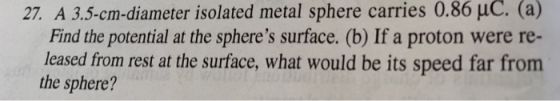 27. A 3.5-cm-diameter isolated metal sphere carries 0.86 uC. (a) Find the potential at the spheres surface. (b) If a proton were re- leased from rest at the surface, what would be its speed far from the sphere?
