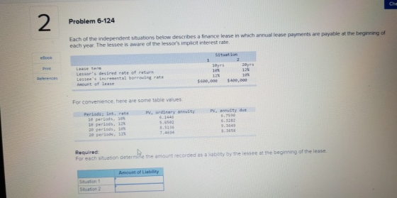 Che 2 Problem 6-124 Each of the independent situ each year. The lessee is aware of the lessors implicit interest rate. ations below describes a finance lease in which annual lease payments are payable at the beginning of eBook Situation Print Lease term Lessors desired rate of return Lessees incremental borrowing rate Amount of lease 1eyrs 16% 2eyrs 12% 18% References 12% $600,000 $408,00e For convenience, here are some table values Periods; int. rateP PV, ordinary annuity PV, annuity 6.7590 10 periods, 10% le periods, 12% 28 periods, 1e 20 periods, 12% 6.1446 5.6582 8.5136 7.4694 6.3282 8.3658 Required: For each situation determine the amount recorded as a liability by the lessee at the beginning of the lease Amount of Liability Situation 1 Situation 2
