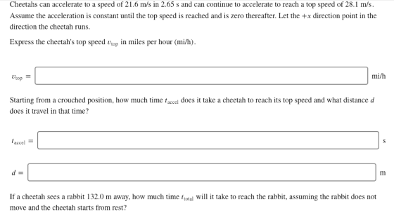 Cheetahs can accelerate to a speed of 21.6 m/s in 2.65 s and can continue to accelerate to reach a top speed of 28.1 m/s Assume the acceleration is constant until the top speed is reached and is zero thereafter. Let the +x direction point in the direction the cheetah runs. Express the cheetahs top speed op in miles per hour (mi/h) mi/h top Starting from a crouched position, how much time taccel does it take a cheetah to reach its top speed and what distance d does it travel in that time? accel If a cheetah sees a rabbit 132.0 m away, how much time total will it take to reach the rabbit, assuming the rabbit does not move and the cheetah starts from rest?