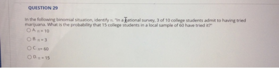 QUESTION 29 In the following binomial situation, identify n. In a ational survey, 3 of 10 college students admit to having tried marijuana. What is the probability that 15 college students in a local sample of 60 have tried it? OA.n.. 10 OC, n= 60 OD, n = 15