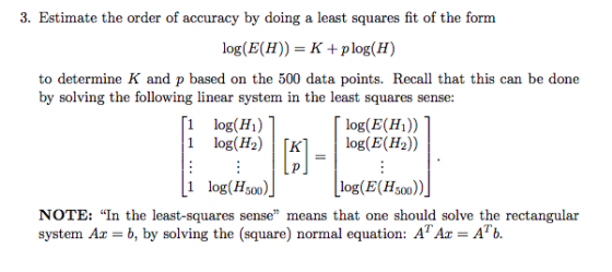 3. Estimate the order of accuracy by doing a least squares fit of the form log(E(H))- Kplog(H) to determine K and p based on the 500 data points. Recall that this can be done by solving the following linear system in the least squares sense: 1 log(Hi) 1 log(H2) 1 Гкі log(E(Hi)) | log(E(H2)) 1 log(Hsoo log(E(H,00 NOTE: In the least-squares sense means that one should solve the rectangular system Ax = b, by solving the (square) normal equation: ATAz = Arb.