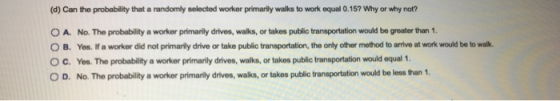 (d) Can the probability that a randomly selected worker primarily walks to work equal 0.167 Why or why not? O A. No. The prob
