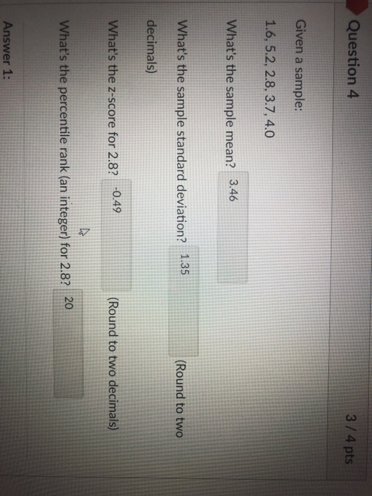Question 4 3/4 pts Given a sample: 1.6, 5.2, 2.8, 3.7, 4.0 Whats the sample mean? 3.46 Whats the sample standard deviation? 1.35 decimals) (Round to two Whats the z-score for 2.8? 0.49 Round to two decimals) Whats the percentile rank (an integer) for 2.8? 20 Answer 1: