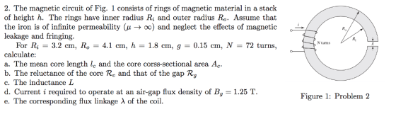 2. The magnetic circuit of Fig. 1 consists of rings of magnetic material in a stack of height h. The rings have inner radius Ri and outer radius Ro. Assume that the iron is of infinite permeability (μ → x) and neglect the effects of magnetic leakage and fringing Ri N turns For Ri-3.2 cm, Roー4.1 cm, ћ-1.8 cm, g = 0.15 cm, N-72 turns, calculate a. The mean core length le and the core corss-sectional area Ac. b. The reluctance of the core Rc and that of the gap Rg c. The inductance L d. Current i required to operate at an air-gap flux density of B 1.25 T. e. The corresponding flux linkage λ of the coil. Figure 1: Problem 2