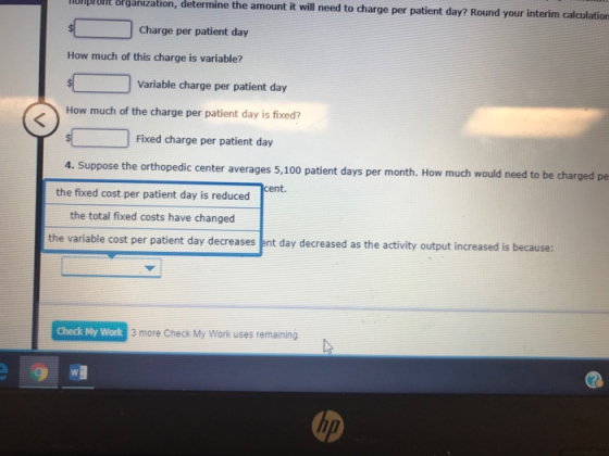 ODBHE& rganization, determine the amount it will need to charge per patient day? Round your interim calculation Charge per patient day How much of this charge is variable? Variable charge per patient day How much of the charge per patient day is fixed? Fixed charge per patient day 4. Suppose the orthopedic center averages 5,100 patient days per month. How much would need to be charged pe cent. the fixed cost per patient day is reduced the total fixed costs have changed the variable cost per patient day decreases ent day decreased as the activity output increased is because: Check My Work 3 more Check My Work uses remaining