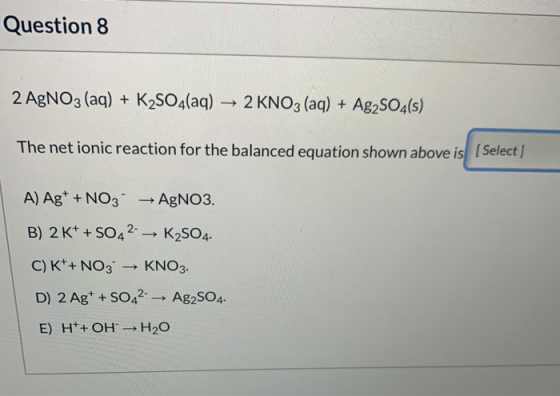 Question 8 2 AgNO3 (aq) + K2SO4(aq) → 2 KNO3 (aq) + Ag2SO4(s) The net ionic reaction for the balanced equation shown above is