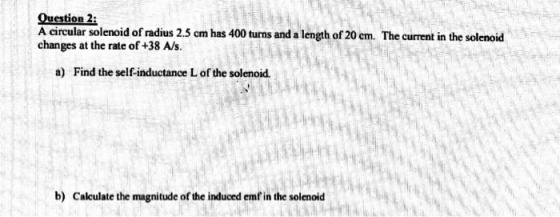 Question 2: A circular solenoid of radius 2.5 cm has 400 turns and a length of 20 cm. The current in the solenoid changes at
