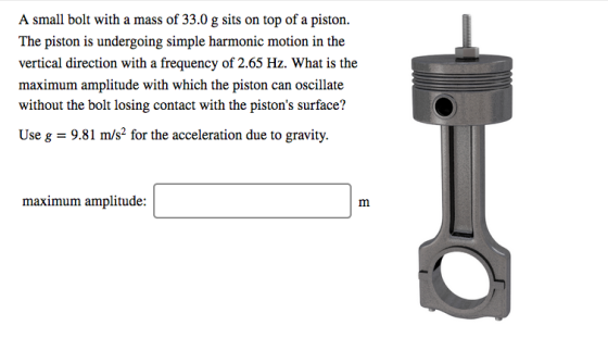 A small bolt with a mass of 33.0 g sits on top of a piston. The piston is undergoing simple harmonic motion in the vertical d