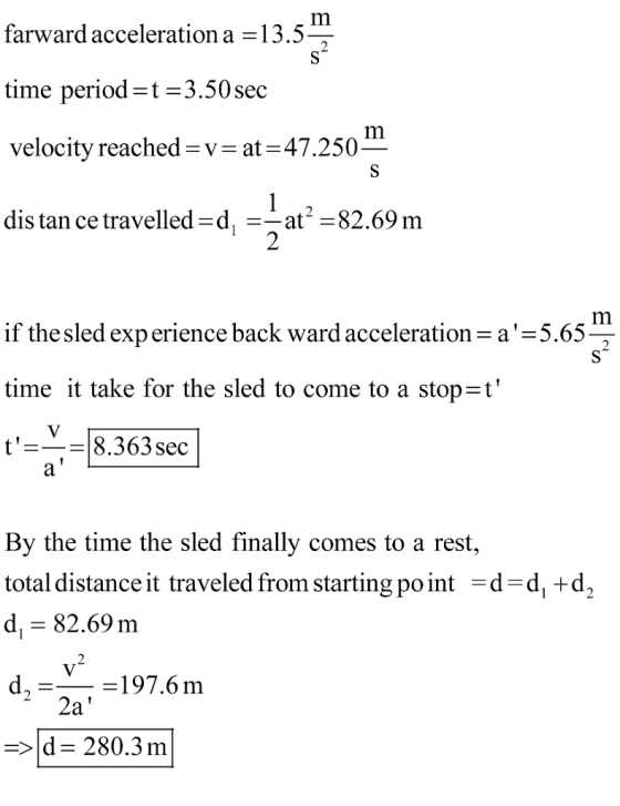 Im farward acceleration a 13.5 time period-t -3.50 sec velocity reached-v- at-47.250 dis tan ce travelled-d, --at-82,69 m f the sled experience back ward acceleration-a time it take for the sled to come to a stop-t 8.363sec By the time the sled finally comes to a rest, total distance it traveled from starting po int -d-d, +d, d. 82.69 m d,-_ -197.6m -d 280.3 m