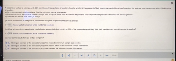 Aresearther wishes to est ate, weg % fdence, the lation proportion ofadh, who tink the president ofther country can conyol the priceofgasoine Her estrate must be accurate wihin 5% of the he proportion a) No preliminary estimate is avalable. Find the minimum sample size needed b)Find the minimum sample sue needed, using a per study that tund that 36% ofte respondents said teythink ter president can control the price of gasoline c) Compare the results from parts (a) and (b). (a) What is the minimum sample size needed assuming that no prior information is available? n666 (Round up to the nearest whole number as needed.) (b) What she minimum sample size rooded using aprior sady eat folnd that 36%ofthe respondents said they thik ter present an crtrol the price of gas ire? n 649 (Round up to the nearest whole number as needed) (c) How do the results from (a) and (b) compare? A. Having an estimate of the population proportion raises the minimum sample size needed. B. Having an esimate of the population proportion has no effect on the minimum sample size needed C Having an essmate of the population proportion reduces the minimum samgle size needed