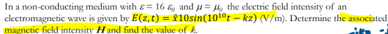 In a non-conducting medium with є= 16 G) and μ-Ho the electric field intensity of an electromagnetic wave is given by E(z, t) 810sm(1010t-kz) (V/m). Determine the associated magnetic field intensity Hand find the value of k.
