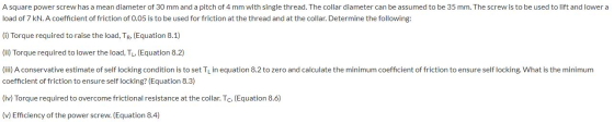 A square power screw has a mean diameter of 30 mm and a pitch of 4 mm with single thread. The collar diameter can be assumed