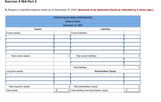 Exercise 3-16A Part 3 3. Prepare a classified balance sheet as of December 31, 2021. (Amounts to be deducted should be indicated by a minus sign.) FIGHTIN BLUE HENS CORPORATION Balance Sheet December 31, 2021 Assets Liabilities Current assets: Current liabilities: Total current assets Total current liabilities Total liabilities Long-term assets: Stockholders Equity Total long-term assets Total assets O Total stockholders equity O Total liabilities and stockholders equity