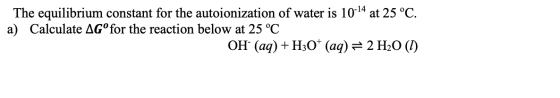 The equilibrium constant for the autoionization of water is 10-14 at 25 °C. a) Calculate AGº for the reaction below at 25 °C