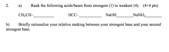 2. a) Rank the following acids/bases from strongest (1) to weakest (4). (4+4 pts) CH2CH- HCC- NaOH NaNH2 b) Briefly rationalize your relative ranking between your strongest base and your second strongest base.