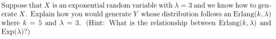 Suppose that X is an exponential randon variable with λ- 3 and we know how to gen- erate X. Explain how you would generate y whose distribution follows an Erlang(k, λ) where k 5 and 3. (Hint: What is the relationship between Erlang(k, A) and Exp(A)?)